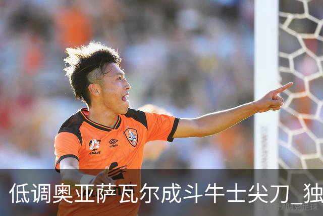低调奥亚萨瓦尔成斗牛士尖刀 独进4球近四届最强表现
