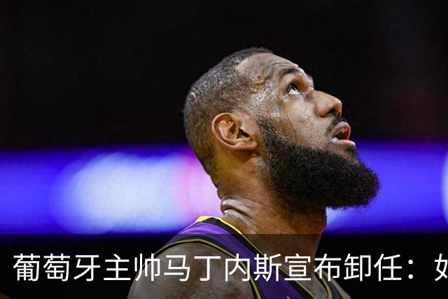 葡萄牙主帅马丁内斯宣布卸任：如果不能夺冠，留在这里就没有意义